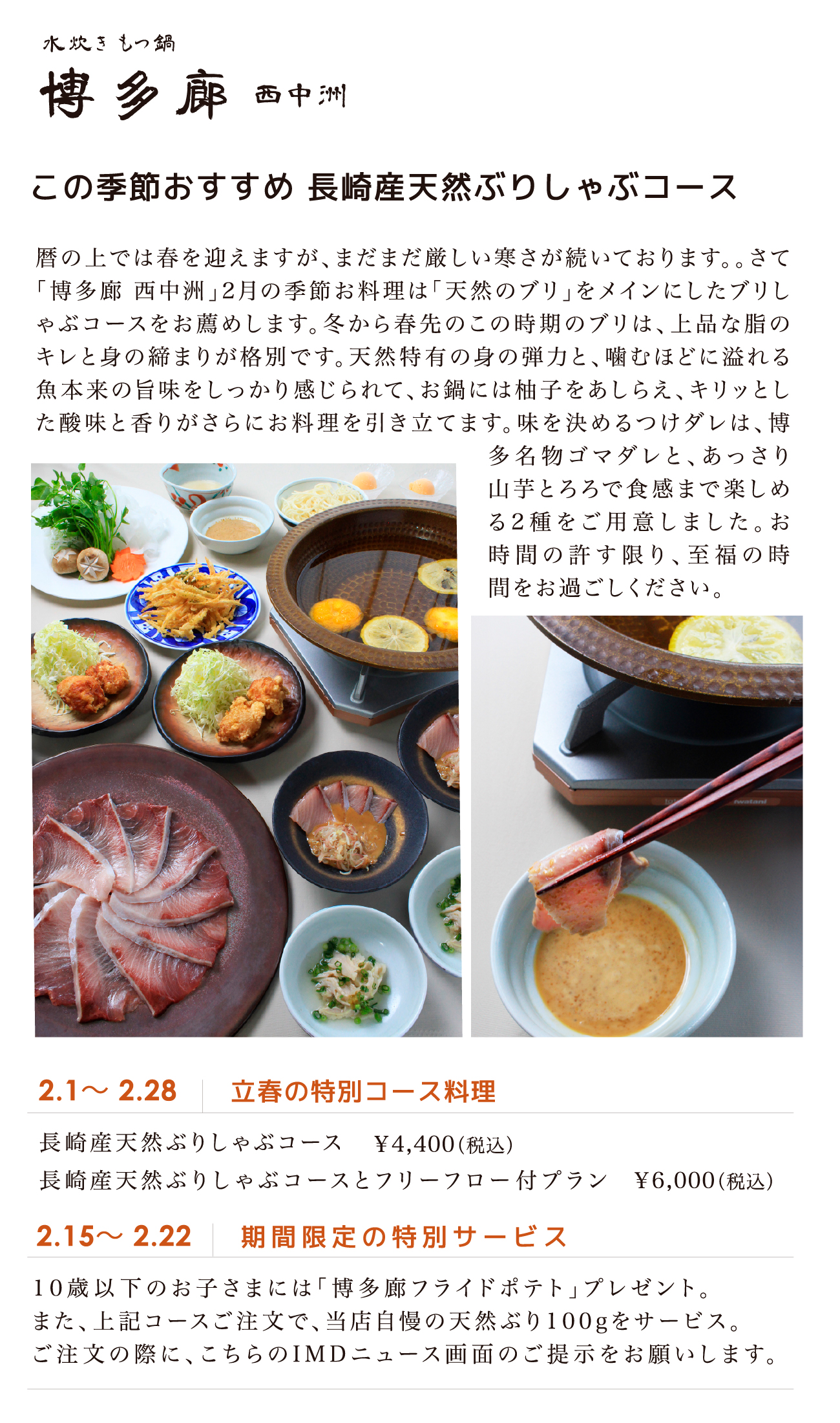 この季節おすすめ 長崎産天然ぶりしゃぶコース 2.1～ 2.28 立春の特別コース料理 長崎産天然ぶりしゃぶコース￥4,400（税込） 長崎産天然ぶりしゃぶコースとフリーフロー付プラン￥6,000（税込） 2.15～ 2.22 期間限定の特別サービス 1 0 歳以下のお子さまには「博多廊フライドポテト」プレゼント。また、上記コースご注文で、当店自慢の天然ぶり1 0 0 gをサービス。ご注文の際に、こちらのI M D ニュース画面のご提示をお願いします。